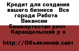 Кредит для создания вашего бизнеса - Все города Работа » Вакансии   . Башкортостан респ.,Караидельский р-н